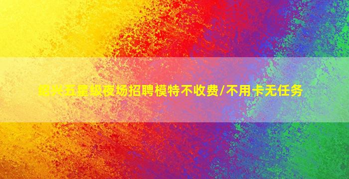 绍兴五星级夜场招聘模特不收费/不用卡无任务